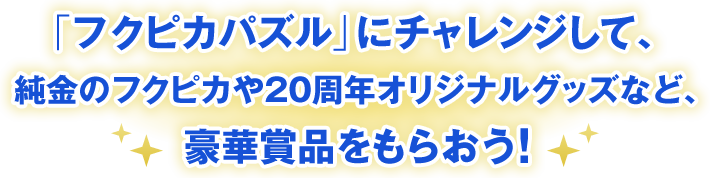 「フクピカパズル」にチャレンジして、純金のフクピカや20周年オリジナルグッズなど、豪華賞品をもらおう！